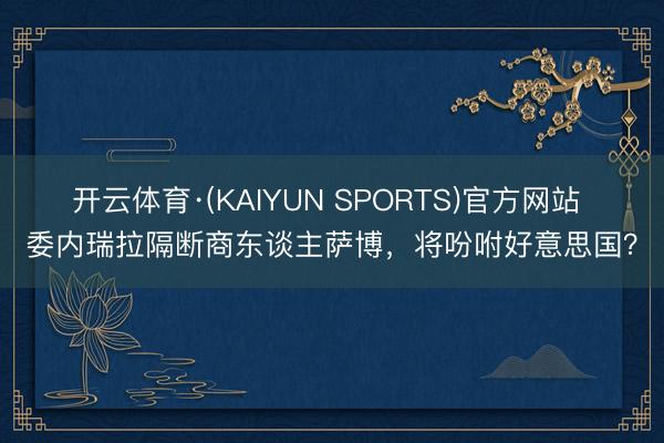 开云体育·(KAIYUN SPORTS)官方网站 委内瑞拉隔断商东谈主萨博，将吩咐好意思国？
