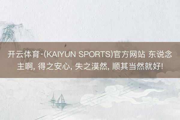 开云体育·(KAIYUN SPORTS)官方网站 东说念主啊， 得之安心， 失之漠然， 顺其当然就好!