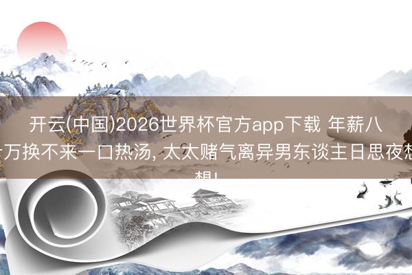 开云(中国)2026世界杯官方app下载 年薪八十万换不来一口热汤， 太太赌气离异男东谈主日思夜想!