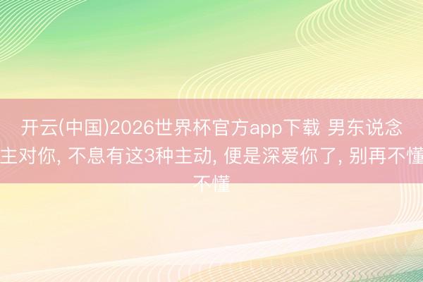 开云(中国)2026世界杯官方app下载 男东说念主对你， 不息有这3种主动， 便是深爱你了， 别再不懂