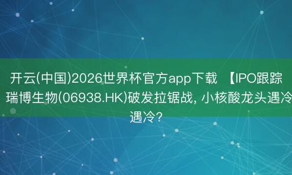 开云(中国)2026世界杯官方app下载 【IPO跟踪】瑞博生物(06938.HK)破发拉锯战, 小核酸龙头遇冷?