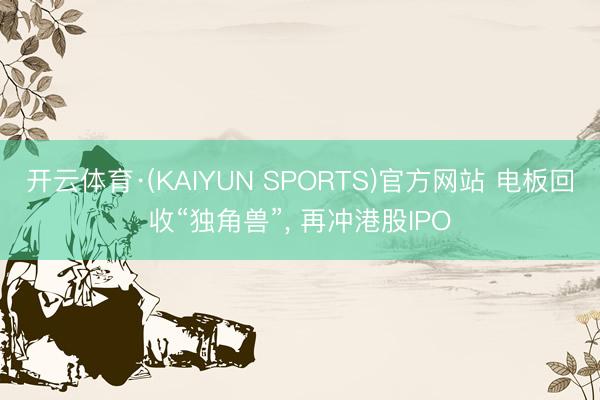 开云体育·(KAIYUN SPORTS)官方网站 电板回收“独角兽”， 再冲港股IPO