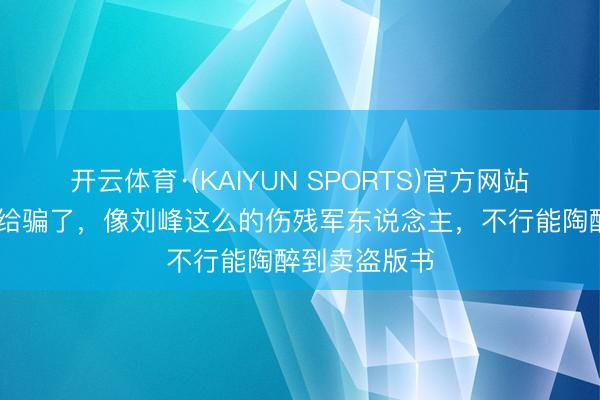 开云体育·(KAIYUN SPORTS)官方网站 咱们被电影给骗了，像刘峰这么的伤残军东说念主，不行能陶醉到卖盗版书