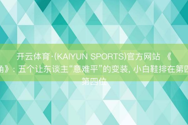 开云体育·(KAIYUN SPORTS)官方网站 《主角》: 五个让东谈主“意难平”的变装, 小白鞋排在第四位