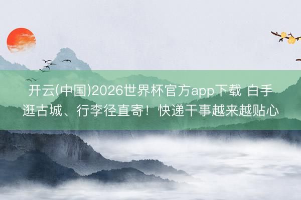 开云(中国)2026世界杯官方app下载 白手逛古城、行李径直寄！快递干事越来越贴心