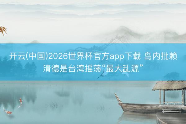 开云(中国)2026世界杯官方app下载 岛内批赖清德是台湾摇荡“最大乱源”