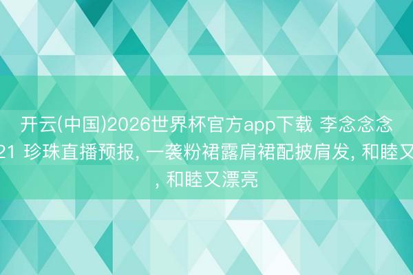 开云(中国)2026世界杯官方app下载 李念念念念 521 珍珠直播预报， 一袭粉裙露肩裙配披肩发，<a href=