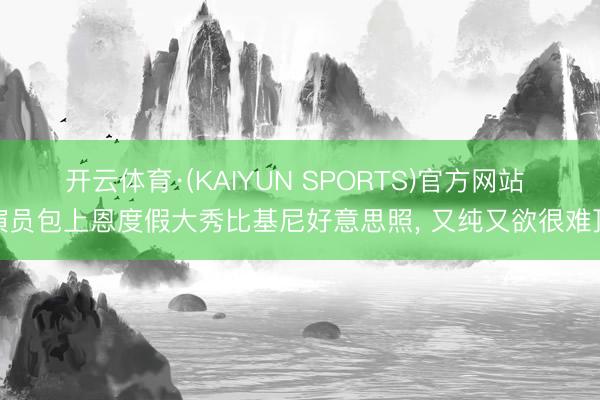 开云体育·(KAIYUN SPORTS)官方网站 演员包上恩度假大秀比基尼好意思照，<a href=