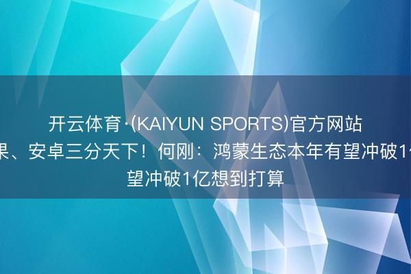 开云体育·(KAIYUN SPORTS)官方网站 华为与苹果、安卓三分天下！何刚：鸿蒙生态本年有望冲破1亿想到打算
