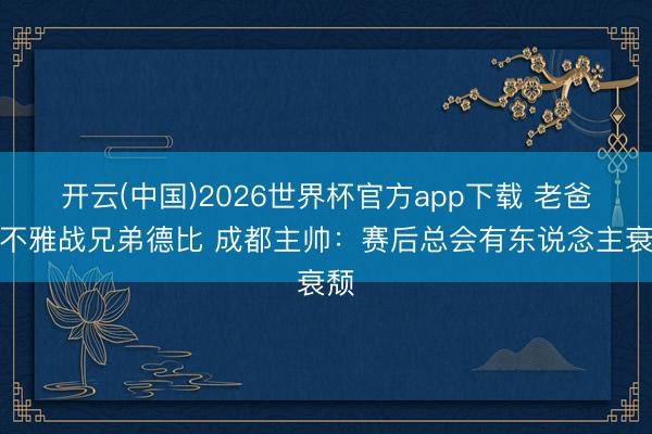 开云(中国)2026世界杯官方app下载 老爸拒不雅战兄弟德比 成都主帅：赛后总会有东说念主衰颓