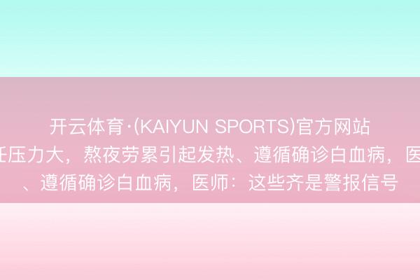 开云体育·(KAIYUN SPORTS)官方网站 浙江35岁须眉认为责任压力大，熬夜劳累引起发热、遵循确诊白血病，医师：这些齐是警报信号