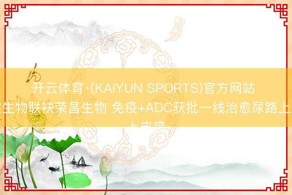 开云体育·(KAIYUN SPORTS)官方网站 君实生物联袂荣昌生物 免疫+ADC获批一线治愈尿路上皮癌