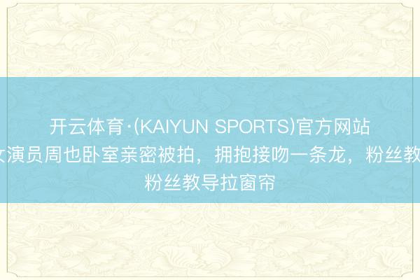 开云体育·(KAIYUN SPORTS)官方网站 真猛！女演员周也卧室亲密被拍，拥抱接吻一条龙，粉丝教导拉窗帘