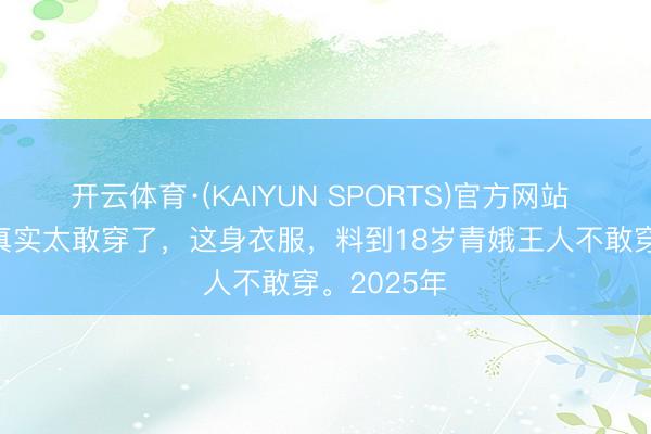 开云体育·(KAIYUN SPORTS)官方网站 47岁李艾真实太敢穿了，这身衣服，料到18岁青娥王人不敢穿。2025年