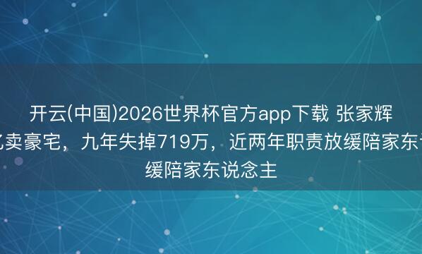 开云(中国)2026世界杯官方app下载 张家辉1.32亿卖豪宅，九年失掉719万，近两年职责放缓陪家东说念主