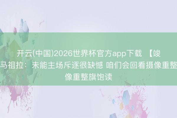 开云(中国)2026世界杯官方app下载 【竣工版】马祖拉:未能主场斥逐很缺憾 咱们会回看摄像重整旗饱读
