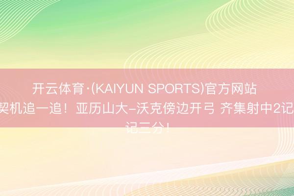 开云体育·(KAIYUN SPORTS)官方网站 还有契机追一追！亚历山大-沃克傍边开弓 齐集射中2记三分！