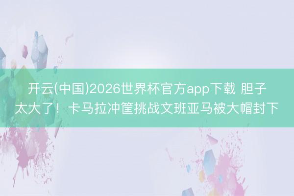开云(中国)2026世界杯官方app下载 胆子太大了！卡马拉冲筐挑战文班亚马被大帽封下