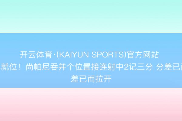 开云体育·(KAIYUN SPORTS)官方网站 98K已就位！尚帕尼吞并个位置接连射中2记三分 分差已而拉开