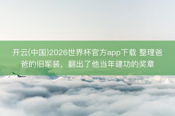 开云(中国)2026世界杯官方app下载 整理爸爸的旧军装，翻出了他当年建功的奖章