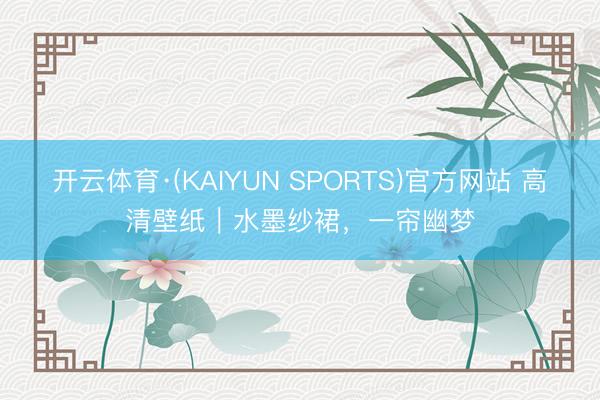 开云体育·(KAIYUN SPORTS)官方网站 高清壁纸|水墨纱裙,一帘幽梦
