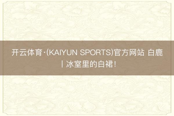 开云体育·(KAIYUN SPORTS)官方网站 白鹿丨冰室里的白裙！