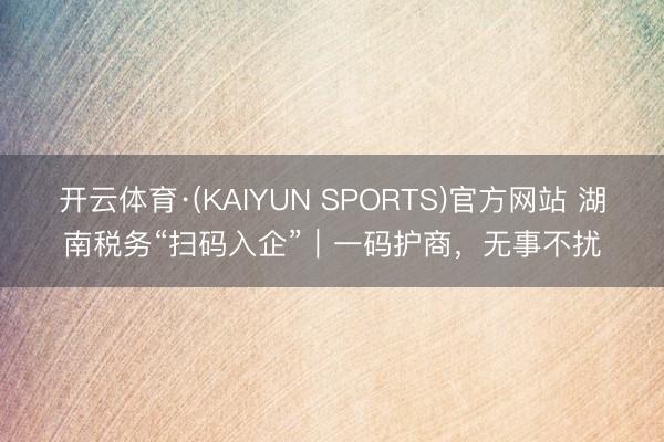 开云体育·(KAIYUN SPORTS)官方网站 湖南税务“扫码入企”｜一码护商，<a href=