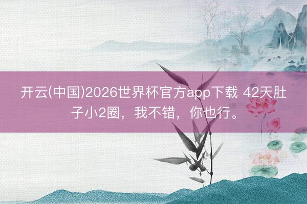 开云(中国)2026世界杯官方app下载 42天肚子小2圈，我不错，你也行。