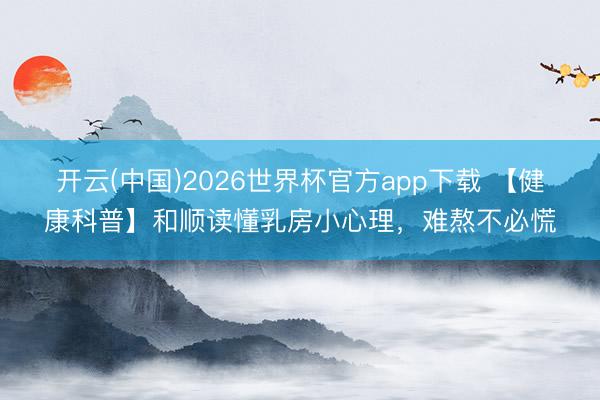 开云(中国)2026世界杯官方app下载 【健康科普】和顺读懂乳房小心理，难熬不必慌