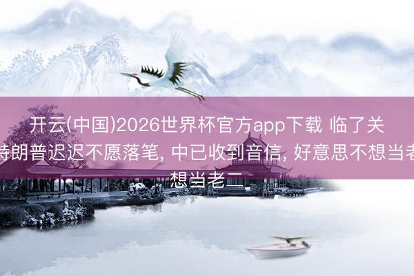 开云(中国)2026世界杯官方app下载 临了关头特朗普迟迟不愿落笔， 中已收到音信， 好意思不想当老二
