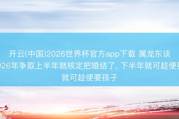 开云(中国)2026世界杯官方app下载 属龙东谈主, 2026年争取上半年就核定把婚结了, 下半年就可趁便要孩子