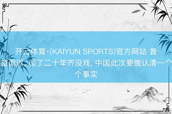开云体育·(KAIYUN SPORTS)官方网站 普京失望而返， 谈了二十年齐没戏， 中国此次要俄认清一个事实