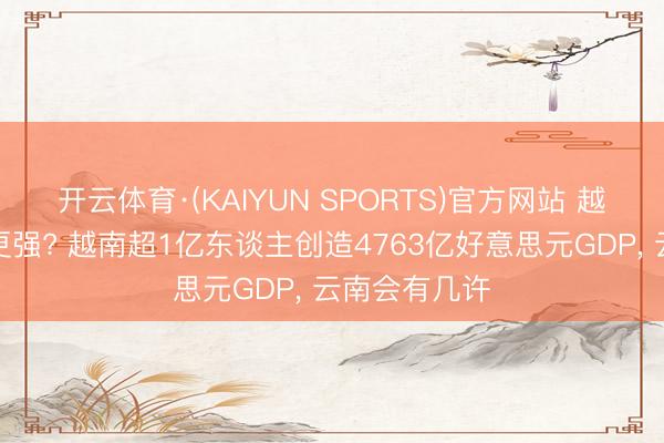 开云体育·(KAIYUN SPORTS)官方网站 越南与云南谁更强? 越南超1亿东谈主创造4763亿好意思元GDP， 云南会有几许