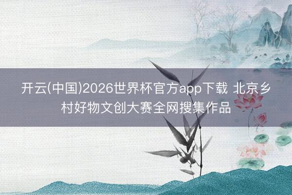 开云(中国)2026世界杯官方app下载 北京乡村好物文创大赛全网搜集作品