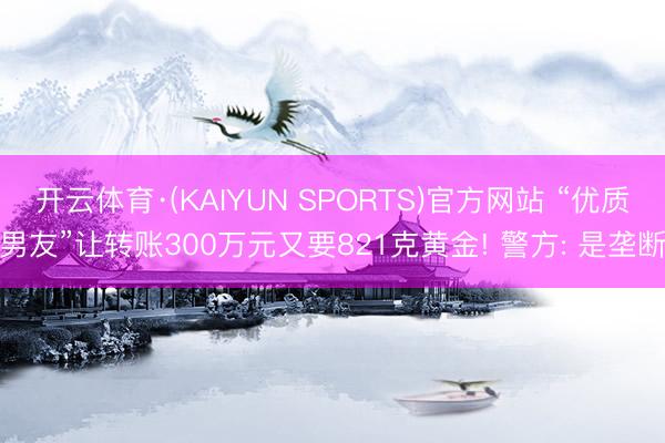 开云体育·(KAIYUN SPORTS)官方网站 “优质男友”让转账300万元又要821克黄金! 警方: 是垄断