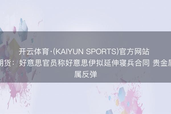 开云体育·(KAIYUN SPORTS)官方网站 华泰期货：好意思官员称好意思伊拟延伸寝兵合同 贵金属反弹