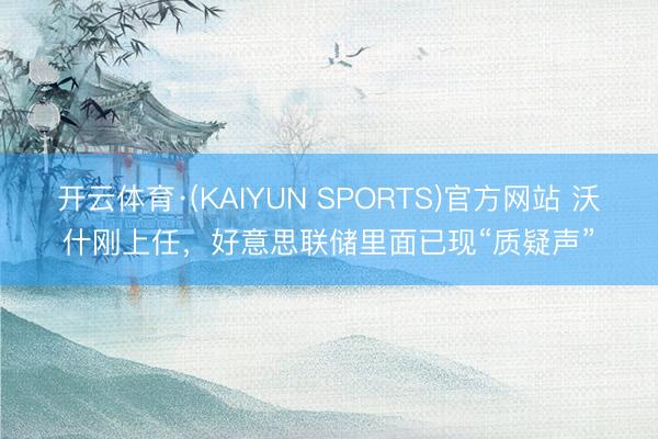 开云体育·(KAIYUN SPORTS)官方网站 沃什刚上任，好意思联储里面已现“质疑声”