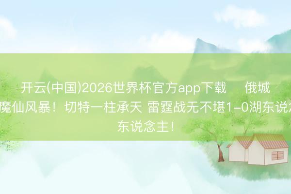 开云(中国)2026世界杯官方app下载 ⚡俄城骤降魔仙风暴！切特一柱承天 雷霆战无不堪1-0湖东说念主！