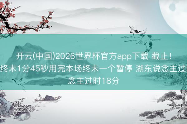 开云(中国)2026世界杯官方app下载 截止！雷迪克终末1分45秒用完本场终末一个暂停 湖东说念主过时18分