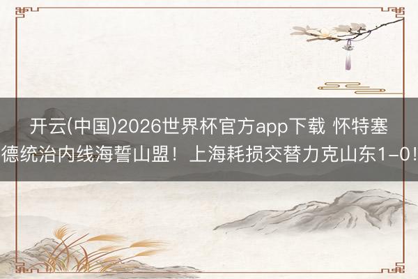开云(中国)2026世界杯官方app下载 怀特塞德统治内线海誓山盟！上海耗损交替力克山东1-0！