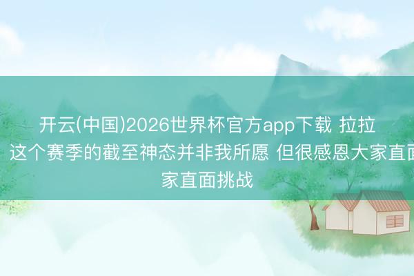 开云(中国)2026世界杯官方app下载 拉拉维亚：这个赛季的截至神态并非我所愿 但很感恩大家直面挑战