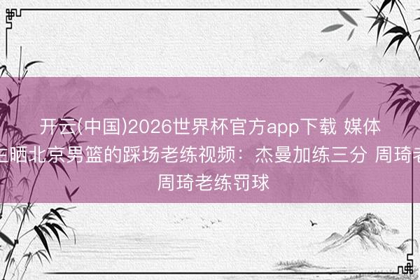 开云(中国)2026世界杯官方app下载 媒体东说念主晒北京男篮的踩场老练视频:杰曼加练三分 周琦老练罚球