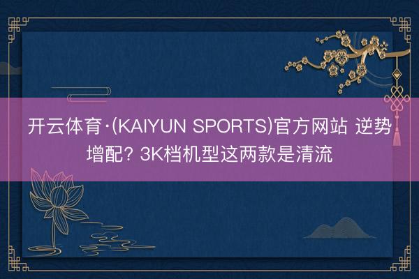 开云体育·(KAIYUN SPORTS)官方网站 逆势增配? 3K档机型这两款是清流