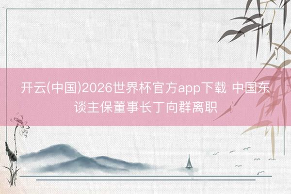 开云(中国)2026世界杯官方app下载 中国东谈主保董事长丁向群离职