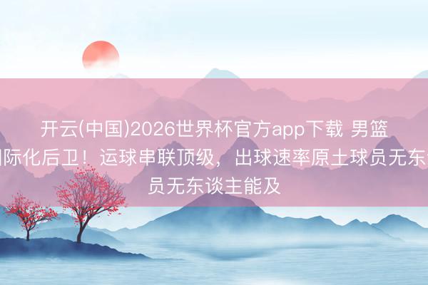 开云(中国)2026世界杯官方app下载 男篮终于有国际化后卫！运球串联顶级，出球速率原土球员无东谈主能及