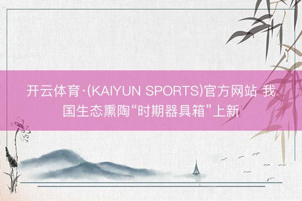 开云体育·(KAIYUN SPORTS)官方网站 我国生态熏陶“时期器具箱”上新
