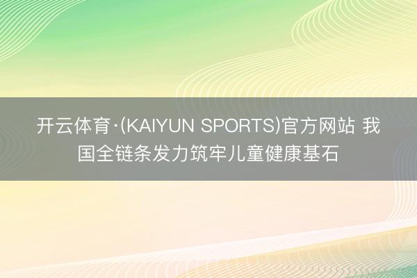 开云体育·(KAIYUN SPORTS)官方网站 我国全链条发力筑牢儿童健康基石