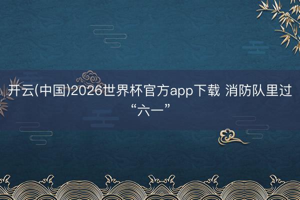 开云(中国)2026世界杯官方app下载 消防队里过“六一”