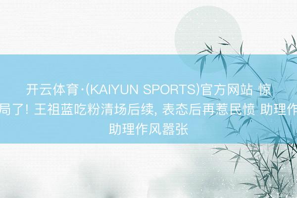 开云体育·(KAIYUN SPORTS)官方网站 惊动文旅局了! 王祖蓝吃粉清场后续， 表态后再惹民愤 助理作风嚣张