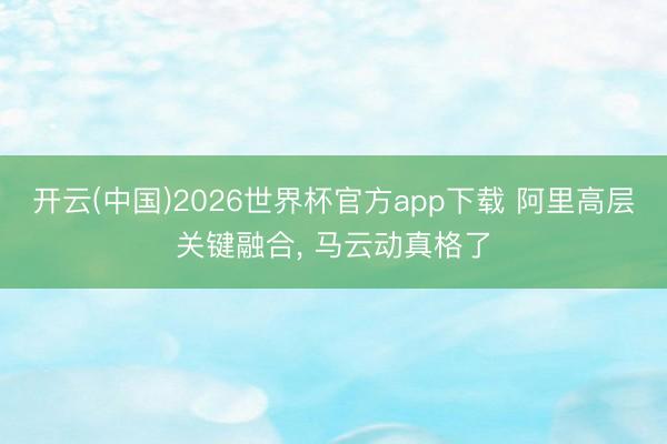 开云(中国)2026世界杯官方app下载 阿里高层关键融合， 马云动真格了